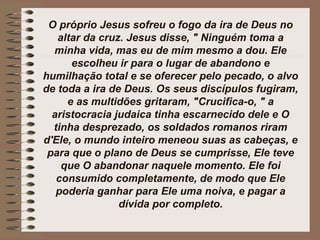 O próprio Jesus sofreu o fogo da ira de Deus no
altar da cruz. Jesus disse, " Ninguém toma a
minha vida, mas eu de mim mesmo a dou. Ele
escolheu ir para o lugar de abandono e
humilhação total e se oferecer pelo pecado, o alvo
de toda a ira de Deus. Os seus discípulos fugiram,
e as multidões gritaram, "Crucifica-o, " a
aristocracia judaica tinha escarnecido dele e O
tinha desprezado, os soldados romanos riram
d'Ele, o mundo inteiro meneou suas as cabeças, e
para que o plano de Deus se cumprisse, Ele teve
que O abandonar naquele momento. Ele foi
consumido completamente, de modo que Ele
poderia ganhar para Ele uma noiva, e pagar a
dívida por completo.
 
