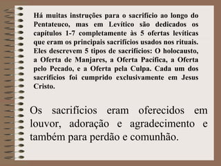 Os sacrifícios eram oferecidos em
louvor, adoração e agradecimento e
também para perdão e comunhão.
Há muitas instruções para o sacrifício ao longo do
Pentateuco, mas em Levítico são dedicados os
capítulos 1-7 completamente às 5 ofertas levíticas
que eram os principais sacrifícios usados nos rituais.
Eles descrevem 5 tipos de sacrifícios: O holocausto,
a Oferta de Manjares, a Oferta Pacífica, a Oferta
pelo Pecado, e a Oferta pela Culpa. Cada um dos
sacrifícios foi cumprido exclusivamente em Jesus
Cristo.
 