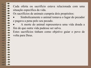 Cada oferta ou sacrifício estava relacionada com uma
situação específica da vida.
Os sacrifícios de animais cumpria dois propósitos:
• Simbolicamente o animal tomava o lugar do pecador
e pagava a pena pelo seu pecado.
• A morte do animal representava uma vida doada a
fim de que outra vida pudesse ser salva.
Estes sacrifícios tinham como objetivo guiar o povo de
volta para Deus.
 