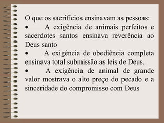 O que os sacrifícios ensinavam as pessoas:
• A exigência de animais perfeitos e
sacerdotes santos ensinava reverência ao
Deus santo
• A exigência de obediência completa
ensinava total submissão as leis de Deus.
• A exigência de animal de grande
valor mostrava o alto preço do pecado e a
sinceridade do compromisso com Deus
 