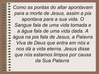 Como as pontas do altar apontavam
para a morte de Jesus, assim a pia
apontava para a sua vida. O
Sangue fala de uma vida tomada e
a água fala de uma vida dada. A
água na pia fala de Jesus, a Palavra
Viva de Deus que entra em nós e
nos dá a vida eterna. Jesus disse
que nós estamos limpos por causa
da Sua Palavra
 