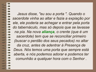 Jesus disse, "eu sou a porta ". Quando o
sacerdote vinha ao altar e fazia a expiação por
ele, ele poderia se achegar e entrar pela porta
do tabernáculo, mas só depois que se lavasse
na pia. Na nova aliança, o crente (que é um
sacerdote) tem que se reconciliar primeiro
(buscar o perdão dos seus pecados) no altar
da cruz, antes de adentrar à Presença de
Deus. Nós temos uma porta que sempre está
aberta, e nós podemos adorar e podemos ter
comunhão a qualquer hora com o Senhor .
 