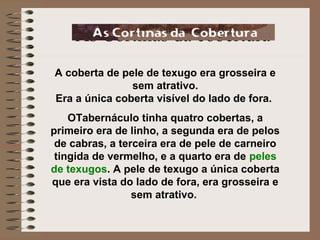 As Cortinas da cobertura
A coberta de pele de texugo era grosseira e
sem atrativo.
Era a única coberta visível do lado de fora.
OTabernáculo tinha quatro cobertas, a
primeiro era de linho, a segunda era de pelos
de cabras, a terceira era de pele de carneiro
tingida de vermelho, e a quarto era de peles
de texugos. A pele de texugo a única coberta
que era vista do lado de fora, era grosseira e
sem atrativo.
 