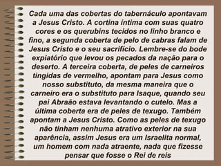 Cada uma das cobertas do tabernáculo apontavam
a Jesus Cristo. A cortina íntima com suas quatro
cores e os querubins tecidos no linho branco e
fino, a segunda coberta de pelo de cabras falam de
Jesus Cristo e o seu sacrifício. Lembre-se do bode
expiatório que levou os pecados da nação para o
deserto. A terceira coberta, de peles de carneiros
tingidas de vermelho, apontam para Jesus como
nosso substituto, da mesma maneira que o
carneiro era o substituto para Isaque, quando seu
pai Abraão estava levantando o cutelo. Mas a
última coberta era de peles de texugo. Também
apontam a Jesus Cristo. Como as peles de texugo
não tinham nenhuma atrativo exterior na sua
aparência, assim Jesus era um Israelita normal,
um homem com nada atraente, nada que fizesse
pensar que fosse o Rei de reis
 