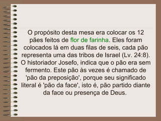 O propósito desta mesa era colocar os 12
pães feitos de flor de farinha. Eles foram
colocados lá em duas filas de seis, cada pão
representa uma das tribos de Israel (Lv. 24:8).
O historiador Josefo, indica que o pão era sem
fermento. Este pão às vezes é chamado de
'pão da preposição', porque seu significado
literal é 'pão da face', isto é, pão partido diante
da face ou presença de Deus.
 