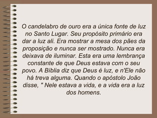 O candelabro de ouro era a única fonte de luz
no Santo Lugar. Seu propósito primário era
dar a luz ali. Era mostrar a mesa dos pães da
proposição e nunca ser mostrado. Nunca era
deixava de iluminar. Esta era uma lembrança
constante de que Deus estava com o seu
povo. A Bíblia diz que Deus é luz, e n'Ele não
há treva alguma. Quando o apóstolo João
disse, " Nele estava a vida, e a vida era a luz
dos homens.
 