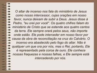 O altar de incenso nos fala do ministério de Jesus
como nosso intercessor, cujas orações em nosso
favor, nunca deixam de subir a Deus. Jesus disse à
Pedro, "eu orei por você". Os quatro chifres falam do
ministério de Cristo que se estende aos quatro cantos
da terra. Ele sempre orará pelos seus, não importa
onde estão. Ele pode interceder em nosso favor por
causa da obra de reconciliação na cruz do Calvário. O
incenso era abastecido pelo fogo do altar. Não é
qualquer um que ora por nós, mas o Rei, portanto, Ele
é representado pela coroa de ouro. Ele conhece
nossas fraquezas e nossas falhas, e Ele sempre está
intercedendo por nós.
 
