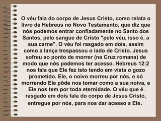 O véu fala do corpo de Jesus Cristo, como relata o
livro de Hebreus no Novo Testamento, que diz que
nós podemos entrar confiadamente no Santo dos
Santos, pelo sangue de Cristo "pelo véu, isso é, a
sua carne". O véu foi rasgado em dois, assim
como a lança trespassou o lado de Cristo. Jesus
sofreu ao ponto de morrer (na Cruz romana) de
modo que nós podemos ter acesso. Hebreus 12:2
nos fala que Ele fez isto tendo em vista o gozo
prometido. Ele, o noivo morreu por nós, e só
morrendo Ele pôde nos tomar como a sua noiva, e
Ele nos tem por toda eternidade. O véu que é
rasgado em dois fala do corpo de Jesus Cristo,
entregue por nós, para nos dar acesso a Ele.
 