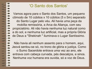 'O Santo dos Santos'
Vamos agora para o Santo dos Santos, um pequeno
cômodo de 10 cúbitos x 10 cúbitos (5 x 5m) separado
do Santo Lugar pelo véu. Ali havia uma peça da
mobília remissória, a Arca da Aliança, com seu
propiciatório. Ali não havia nenhuma luz natural como
a do sol, e nenhuma luz artificial, mas a própria Glória
de Deus a "Shekinah " iluminava o Lugar Santíssimo.
Não havia ali nenhum assento para o homem, aqui,
Jeová sentou-se só, no trono de glória e justiça. Como
o Sumo Sacerdote entrava uma vez ao ano, ele
entrava com cabeça curvada, pés descalços, e sinos.
Nenhuma voz humana era ouvida, só a voz de Deus.
 