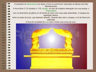 O propósito do tabernáculo era alojar a Arca na qual foram colocadas as tábuas dos Dez
Mandamentos.
A Arca tinha 2 1/2 côvados x 11/2 côvado, um baú de madeira retangular com sua tampa, o
Propiciatório,
com os Querubins da glória um de frente ao outro com suas asas estendidas. O sangue era
aspergido abaixo,
entre os anjos do juízo, que estavam olhando. Quando eles viam o sangue, a ira de Deus era
aplacada.
A Arca foi revestida de ouro puro e tinha uma coroa de ouro.
 