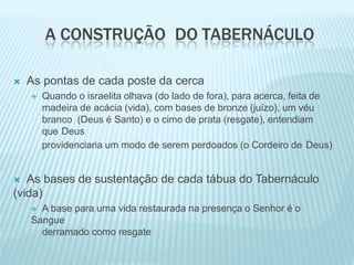 A CONSTRUÇÃO DO TABERNÁCULO
 As pontas de cada poste da cerca
 Quando o israelita olhava (do lado de fora), para acerca, feita de
madeira de acácia (vida), com bases de bronze (juízo), um véu
branco (Deus é Santo) e o cimo de prata (resgate), entendiam
que Deus
providenciaria um modo de serem perdoados (o Cordeiro de Deus)
 As bases de sustentação de cada tábua do Tabernáculo
(vida)
 A base para uma vida restaurada na presença o Senhor é o
Sangue
derramado como resgate
 
