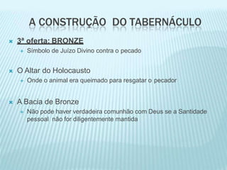 A CONSTRUÇÃO DO TABERNÁCULO
 3ª oferta: BRONZE
 Símbolo de Juízo Divino contra o pecado
 O Altar do Holocausto
 Onde o animal era queimado para resgatar o pecador
 A Bacia de Bronze
 Não pode haver verdadeira comunhão com Deus se a Santidade
pessoal não for diligentemente mantida
 