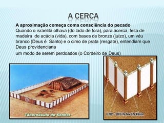 A CERCA
A aproximação começa coma consciência do pecado
Quando o israelita olhava (do lado de fora), para acerca, feita de
madeira de acácia (vida), com bases de bronze (juízo), um véu
branco (Deus é Santo) e o cimo de prata (resgate), entendiam que
Deus providenciaria
um modo de serem perdoados (o Cordeiro de Deus)
 