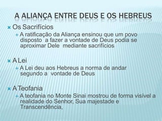 A ALIANÇA ENTRE DEUS E OS HEBREUS
 Os Sacrifícios
 A ratificação da Aliança ensinou que um povo
disposto a fazer a vontade de Deus podia se
aproximar Dele mediante sacrifícios
 ALei
 A Lei deu aos Hebreus a norma de andar
segundo a vontade de Deus
 ATeofania
 A teofania no Monte Sinai mostrou de forma visível a
realidade do Senhor, Sua majestade e
Transcendência,
 