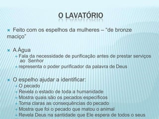 O LAVATÓRIO
 Feito com os espelhos da mulheres – “de bronze
maciço”
 A Água
 Fala da necessidade de purificação antes de prestar serviços
ao Senhor
 representa o poder purificador da palavra de Deus
 O espelho ajudar a identificar:
 O pecado
 Revela o estado de toda a humanidade
 Mostra quais são os pecados específicos
 Torna claras as consequências do pecado
 Mostra que foi o pecado que matou o animal
 Revela Deus na santidade que Ele espera de todos o seus
 