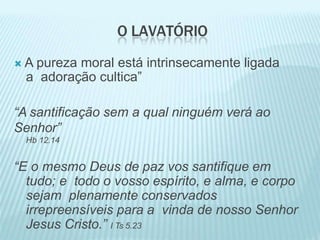 O LAVATÓRIO
 A pureza moral está intrinsecamente ligada
a adoração cultica”
“A santificação sem a qual ninguém verá ao
Senhor”
Hb 12.14
“E o mesmo Deus de paz vos santifique em
tudo; e todo o vosso espírito, e alma, e corpo
sejam plenamente conservados
irrepreensíveis para a vinda de nosso Senhor
Jesus Cristo.” I Ts 5.23
 