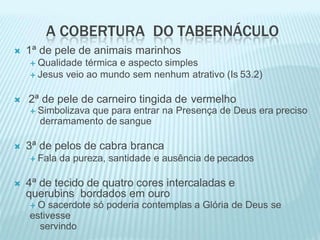 A COBERTURA DO TABERNÁCULO
 1ª de pele de animais marinhos
 Qualidade térmica e aspecto simples
 Jesus veio ao mundo sem nenhum atrativo (Is 53.2)
 2ª de pele de carneiro tingida de vermelho
 Simbolizava que para entrar na Presença de Deus era preciso
derramamento de sangue
 3ª de pelos de cabra branca
 Fala da pureza, santidade e ausência de pecados
 4ª de tecido de quatro cores intercaladas e
querubins bordados em ouro
 O sacerdote só poderia contemplas a Glória de Deus se
estivesse
servindo
 