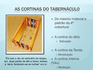 AS CORTINAS DO TABERNÁCULO
 Do mesmo material e
padrão da 4ª
cobertura
 A cortina do átrio
 Salvação
 A cortina da Tenda
 Ministração
 A cortina Interna
(Véu)
 Mediação
“Eis que o véu do santuário se rasgou
em duas partes de alto a baixo: tremeu
a terra, fenderam-se as rochas” Mt 27.51
 