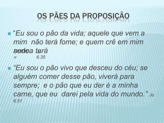 OS PÃES DA PROPOSIÇÃO
 “Eu sou o pão da vida; aquele que vem a
mim não terá fome; e quem crê em mim
nunca terá
sede.
”
Jo
6.35
 “Eu sou o pão vivo que desceu do céu; se
alguém comer desse pão, viverá para
sempre; e o pão que eu der é a minha
carne, que eu darei pela vida do mundo.” Jo
6.51
 