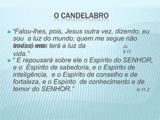 O CANDELABRO
 “Falou-lhes, pois, Jesus outra vez, dizendo: eu
sou a luz do mundo; quem me segue não
andará em
trevas, mas terá a luz da
vida.”
Jo
8.12
 “ E repousará sobre ele o Espírito do SENHOR,
e o Espírito de sabedoria, e o Espírito de
inteligência, e o Espírito de conselho e de
fortaleza, e o Espírito de conhecimento e de
temor do SENHOR.” Is 11.2
 