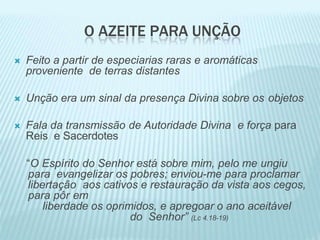 O AZEITE PARA UNÇÃO
 Feito a partir de especiarias raras e aromáticas
proveniente de terras distantes
 Unção era um sinal da presença Divina sobre os objetos
 Fala da transmissão de Autoridade Divina e força para
Reis e Sacerdotes
“O Espírito do Senhor está sobre mim, pelo me ungiu
para evangelizar os pobres; enviou-me para proclamar
libertação aos cativos e restauração da vista aos cegos,
para pôr em
liberdade os oprimidos, e apregoar o ano aceitável
do Senhor” (Lc 4.18-19)
 
