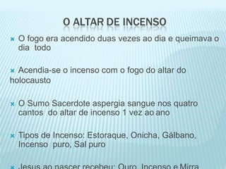 O ALTAR DE INCENSO
 O fogo era acendido duas vezes ao dia e queimava o
dia todo
 Acendia-se o incenso com o fogo do altar do
holocausto
 O Sumo Sacerdote aspergia sangue nos quatro
cantos do altar de incenso 1 vez ao ano
 Tipos de Incenso: Estoraque, Onicha, Gálbano,
Incenso puro, Sal puro
 