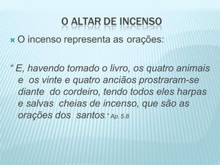 O ALTAR DE INCENSO
 O incenso representa as orações:
“ E, havendo tomado o livro, os quatro animais
e os vinte e quatro anciãos prostraram-se
diante do cordeiro, tendo todos eles harpas
e salvas cheias de incenso, que são as
orações dos santos.” Ap.5.8
 