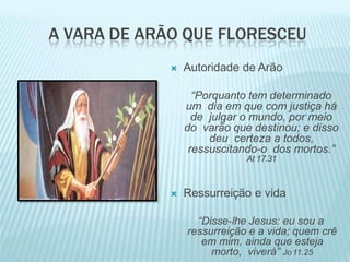 A VARA DE ARÃO QUE FLORESCEU
 Autoridade de Arão
“Porquanto tem determinado
um dia em que com justiça há
de julgar o mundo, por meio
do varão que destinou; e disso
deu certeza a todos,
ressuscitando-o dos mortos.”
At 17.31
 Ressurreição e vida
“Disse-lhe Jesus: eu sou a
ressurreição e a vida; quem crê
em mim, ainda que esteja
morto, viverá” Jo 11.25
 