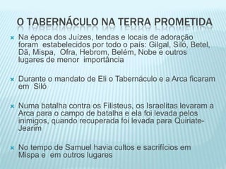 O TABERNÁCULO NA TERRA PROMETIDA
 Na época dos Juízes, tendas e locais de adoração
foram estabelecidos por todo o país: Gilgal, Siló, Betel,
Dã, Mispa, Ofra, Hebrom, Belém, Nobe e outros
lugares de menor importância
 Durante o mandato de Eli o Tabernáculo e a Arca ficaram
em Siló
 Numa batalha contra os Filisteus, os Israelitas levaram a
Arca para o campo de batalha e ela foi levada pelos
inimigos, quando recuperada foi levada para Quiriate-
Jearim
 No tempo de Samuel havia cultos e sacrifícios em
Mispa e em outros lugares
 