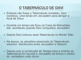 O TABERNÁCULO DE DAVI
 Embora não fosse o Tabernáculo completo, Davi
construiu uma tenda em Jerusalém para abrigar a
Arca de Deus
 Durante um tempo ela ficou na Casa de Abinadabe,
isto aconteceu quando Davi conquistou Jerusalém
 Depois Davi colocou esse Tabernáculo no Monte Sião
 Na época, os utensílios essenciais do Tabernáculo
estavam distribuídos entre Jerusalém e Gibeom
 Depois com a construção do Templo toda a mobília do
Tabernáculo foi reunida e Jerusalém se tornou o centro
do verdadeiro culto divino
 