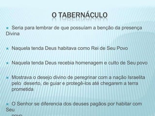 O TABERNÁCULO
 Seria para lembrar de que possuíam a benção da presença
Divina
 Naquela tenda Deus habitava como Rei de Seu Povo
 Naquela tenda Deus recebia homenagem e culto de Seu povo
 Mostrava o desejo divino de peregrinar com a nação Israelita
pelo deserto, de guiar e protegê-los até chegarem a terra
prometida
 O Senhor se diferencia dos deuses pagãos por habitar com
Seu
 