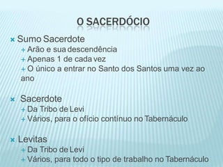 O SACERDÓCIO
 Sumo Sacerdote
 Arão e sua descendência
 Apenas 1 de cada vez
 O único a entrar no Santo dos Santos uma vez ao
ano
 Sacerdote
 Da Tribo de Levi
 Vários, para o ofício contínuo no Tabernáculo
 Levitas
 Da Tribo de Levi
 Vários, para todo o tipo de trabalho no Tabernáculo
 