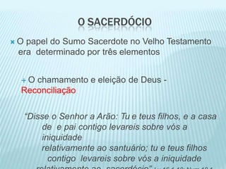 O SACERDÓCIO
 O papel do Sumo Sacerdote no Velho Testamento
era determinado por três elementos
 O chamamento e eleição de Deus -
Reconciliação
“Disse o Senhor a Arão: Tu e teus filhos, e a casa
de e pai contigo levareis sobre vós a
iniquidade
relativamente ao santuário; tu e teus filhos
contigo levareis sobre vós a iniquidade
 