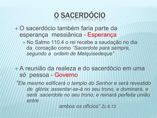 O SACERDÓCIO
 O sacerdócio também faria parte da
esperança messiânica - Esperança
 No Salmo 110.4 o rei recebe a saudação no dia
da coroação como “Sacerdote para sempre,
segundo a ordem de Melquisedeque”
 A reunião da realeza e do sacerdócio em uma
só pessoa - Governo
“Ele mesmo edificará o templo do Senhor e será revestido
de glória; assentar-se-á no seu trono, e dominará, e
será sacerdote no seu trono; e reinará perfeita união
entre
ambos os ofícios” Zc 6.13
 
