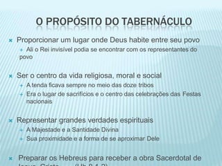 O PROPÓSITO DO TABERNÁCULO
 Proporcionar um lugar onde Deus habite entre seu povo
 Ali o Rei invisível podia se encontrar com os representantes do
povo
 Ser o centro da vida religiosa, moral e social
 A tenda ficava sempre no meio das doze tribos
 Era o lugar de sacrifícios e o centro das celebrações das Festas
nacionais
 Representar grandes verdades espirituais
 A Majestade e a Santidade Divina
 Sua proximidade e a forma de se aproximar Dele
 Preparar os Hebreus para receber a obra Sacerdotal de
 