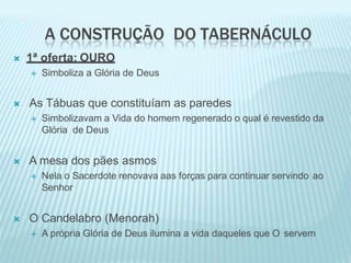 A CONSTRUÇÃO DO TABERNÁCULO
 1ª oferta: OURO
 Simboliza a Glória de Deus
 As Tábuas que constituíam as paredes
 Simbolizavam a Vida do homem regenerado o qual é revestido da
Glória de Deus
 A mesa dos pães asmos
 Nela o Sacerdote renovava aas forças para continuar servindo ao
Senhor
 O Candelabro (Menorah)
 A própria Glória de Deus ilumina a vida daqueles que O servem
 