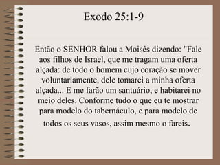 Então o SENHOR falou a Moisés dizendo: "Fale
aos filhos de Israel, que me tragam uma oferta
alçada: de todo o homem cujo coração se mover
voluntariamente, dele tomarei a minha oferta
alçada... E me farão um santuário, e habitarei no
meio deles. Conforme tudo o que eu te mostrar
para modelo do tabernáculo, e para modelo de
todos os seus vasos, assim mesmo o fareis.
Exodo 25:1-9
 