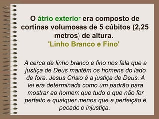 O átrio exterior era composto de
cortinas volumosas de 5 cúbitos (2,25
metros) de altura.
'Linho Branco e Fino'
A cerca de linho branco e fino nos fala que a
justiça de Deus mantém os homens do lado
de fora. Jesus Cristo é a justiça de Deus. A
lei era determinada como um padrão para
mostrar ao homem que tudo o que não for
perfeito e qualquer menos que a perfeição é
pecado e injustiça.
 