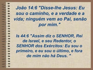 João 14:6 "Disse-lhe Jesus: Eu
sou o caminho, e a verdade e a
vida; ninguém vem ao Pai, senão
por mim."
Is 44:6 "Assim diz o SENHOR, Rei
de Israel, e seu Redentor, o
SENHOR dos Exércitos: Eu sou o
primeiro, e eu sou o último, e fora
de mim não há Deus. "
 