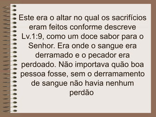 Este era o altar no qual os sacrifícios
eram feitos conforme descreve
Lv.1:9, como um doce sabor para o
Senhor. Era onde o sangue era
derramado e o pecador era
perdoado. Não importava quão boa
pessoa fosse, sem o derramamento
de sangue não havia nenhum
perdão
 