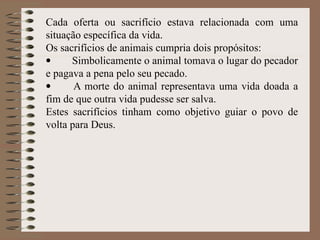 Cada oferta ou sacrifício estava relacionada com uma
situação específica da vida.
Os sacrifícios de animais cumpria dois propósitos:
· Simbolicamente o animal tomava o lugar do pecador
e pagava a pena pelo seu pecado.
· A morte do animal representava uma vida doada a
fim de que outra vida pudesse ser salva.
Estes sacrifícios tinham como objetivo guiar o povo de
volta para Deus.
 