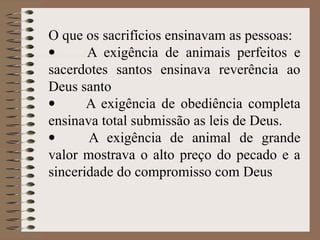 O que os sacrifícios ensinavam as pessoas:
· A exigência de animais perfeitos e
sacerdotes santos ensinava reverência ao
Deus santo
· A exigência de obediência completa
ensinava total submissão as leis de Deus.
· A exigência de animal de grande
valor mostrava o alto preço do pecado e a
sinceridade do compromisso com Deus
 