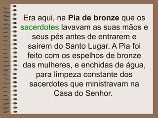 Era aqui, na Pia de bronze que os
sacerdotes lavavam as suas mãos e
seus pés antes de entrarem e
saírem do Santo Lugar. A Pia foi
feito com os espelhos de bronze
das mulheres, e enchidas de água,
para limpeza constante dos
sacerdotes que ministravam na
Casa do Senhor.
 