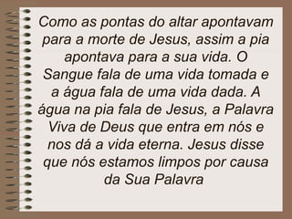 Como as pontas do altar apontavam
para a morte de Jesus, assim a pia
apontava para a sua vida. O
Sangue fala de uma vida tomada e
a água fala de uma vida dada. A
água na pia fala de Jesus, a Palavra
Viva de Deus que entra em nós e
nos dá a vida eterna. Jesus disse
que nós estamos limpos por causa
da Sua Palavra
 
