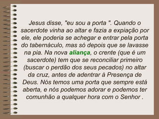 Jesus disse, "eu sou a porta ". Quando o
sacerdote vinha ao altar e fazia a expiação por
ele, ele poderia se achegar e entrar pela porta
do tabernáculo, mas só depois que se lavasse
na pia. Na nova aliança, o crente (que é um
sacerdote) tem que se reconciliar primeiro
(buscar o perdão dos seus pecados) no altar
da cruz, antes de adentrar à Presença de
Deus. Nós temos uma porta que sempre está
aberta, e nós podemos adorar e podemos ter
comunhão a qualquer hora com o Senhor .
 