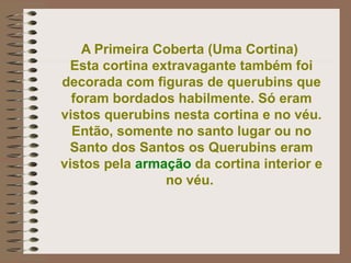 A Primeira Coberta (Uma Cortina)
Esta cortina extravagante também foi
decorada com figuras de querubins que
foram bordados habilmente. Só eram
vistos querubins nesta cortina e no véu.
Então, somente no santo lugar ou no
Santo dos Santos os Querubins eram
vistos pela armação da cortina interior e
no véu.
 