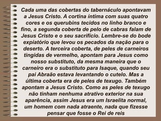 Cada uma das cobertas do tabernáculo apontavam
a Jesus Cristo. A cortina íntima com suas quatro
cores e os querubins tecidos no linho branco e
fino, a segunda coberta de pelo de cabras falam de
Jesus Cristo e o seu sacrifício. Lembre-se do bode
expiatório que levou os pecados da nação para o
deserto. A terceira coberta, de peles de carneiros
tingidas de vermelho, apontam para Jesus como
nosso substituto, da mesma maneira que o
carneiro era o substituto para Isaque, quando seu
pai Abraão estava levantando o cutelo. Mas a
última coberta era de peles de texugo. Também
apontam a Jesus Cristo. Como as peles de texugo
não tinham nenhuma atrativo exterior na sua
aparência, assim Jesus era um Israelita normal,
um homem com nada atraente, nada que fizesse
pensar que fosse o Rei de reis
 