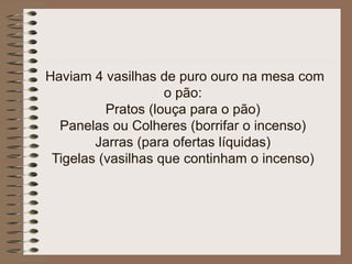 Haviam 4 vasilhas de puro ouro na mesa com
o pão:
Pratos (louça para o pão)
Panelas ou Colheres (borrifar o incenso)
Jarras (para ofertas líquidas)
Tigelas (vasilhas que continham o incenso)
 