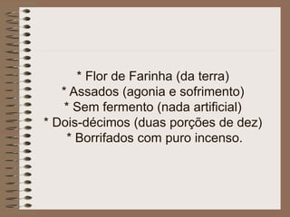 * Flor de Farinha (da terra)
* Assados (agonia e sofrimento)
* Sem fermento (nada artificial)
* Dois-décimos (duas porções de dez)
* Borrifados com puro incenso.
 
