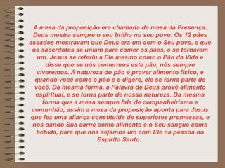 A mesa da proposição era chamada de mesa da Presença.
Deus mostra sempre o seu brilho no seu povo. Os 12 pães
assados mostravam que Deus era um com o Seu povo, e que
os sacerdotes se uniam para comer os pães, e se tornarem
um. Jesus se referiu a Ele mesmo como o Pão da Vida e
disse que se nós comermos este pão, nós sempre
viveremos. A natureza do pão é prover alimento físico, e
quando você come o pão e o digere, ele se torna parte de
você. Da mesma forma, a Palavra de Deus provê alimento
espiritual, e se torna parte de nossa natureza. Da mesma
forma que a mesa sempre fala de companheirismo e
comunhão, assim a mesa da proposição aponta para Jesus
que fez uma aliança constituída de superiores promessas, e
nos dando Sua carne como alimento e o Seu sangue como
bebida, para que nós sejamos um com Ele na pessoa no
Espírito Santo.
 